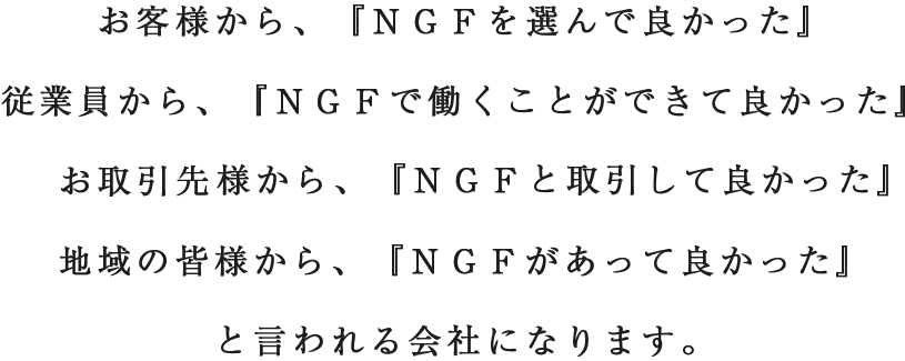 お客様から、『NGFを選んで良かった』従業員から、『NGFで働くことができて良かった』お取引先様から、『NGFと取引して良かった』地域の皆様から、『NGFがあって良かった』と言われる会社になります。